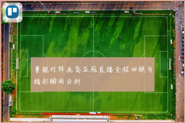 鲁能对阵鹿岛亚冠直播全程回顾与精彩瞬间分析