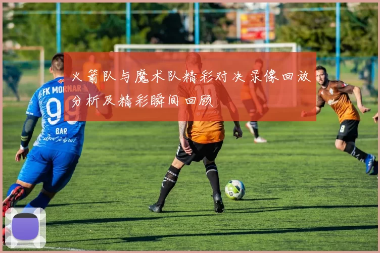 火箭队与魔术队精彩对决录像回放分析及精彩瞬间回顾
