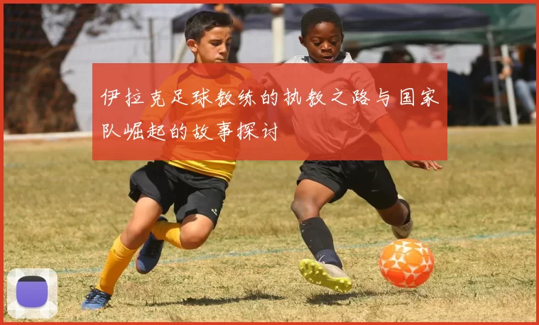 伊拉克足球教练的执教之路与国家队崛起的故事探讨