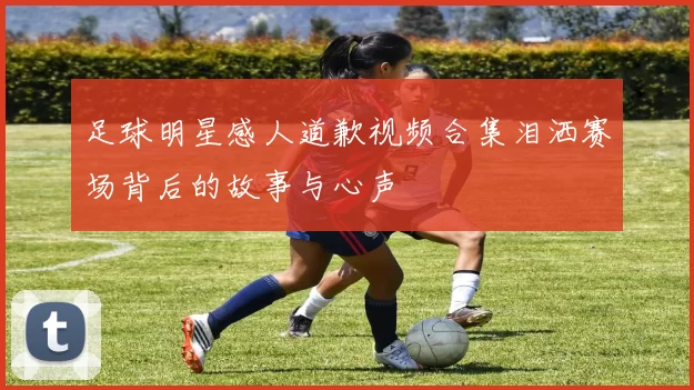 足球明星感人道歉视频合集泪洒赛场背后的故事与心声