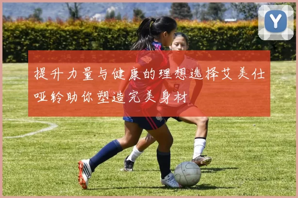 提升力量与健康的理想选择艾美仕哑铃助你塑造完美身材