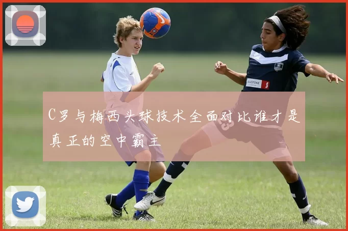 C罗与梅西头球技术全面对比谁才是真正的空中霸主